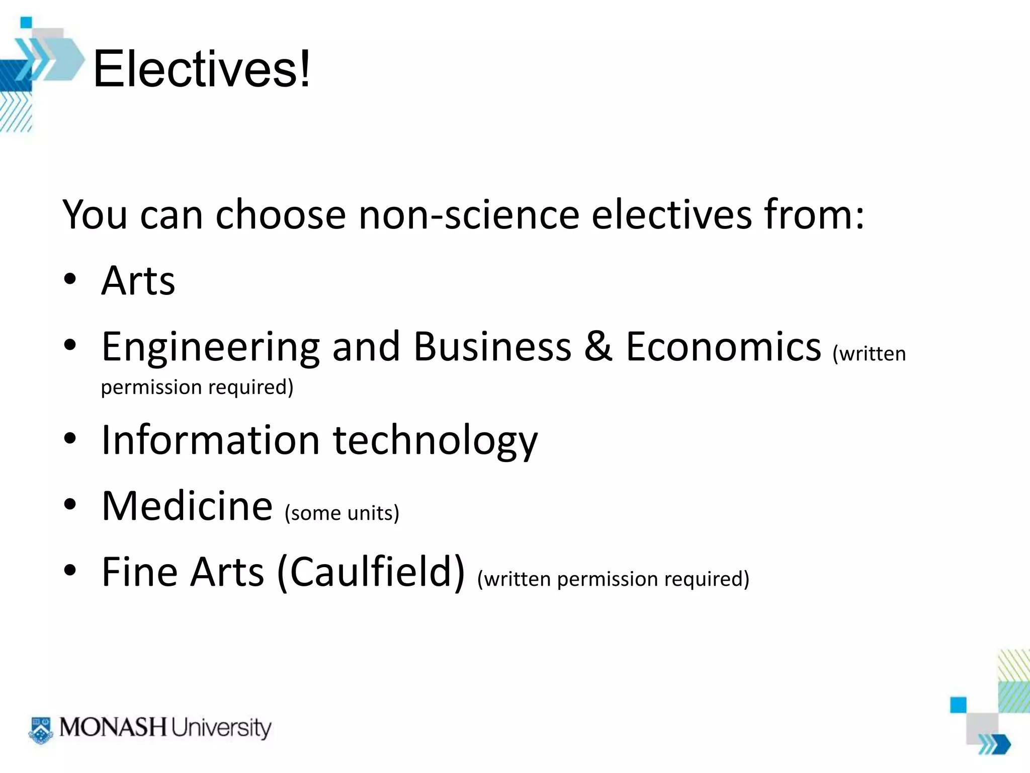 Electives!
You can choose non-science electives from:
• Arts
• Engineering and Business & Economics (written
permission required)
• Information technology
• Medicine (some units)
• Fine Arts (Caulfield) (written permission required)
 