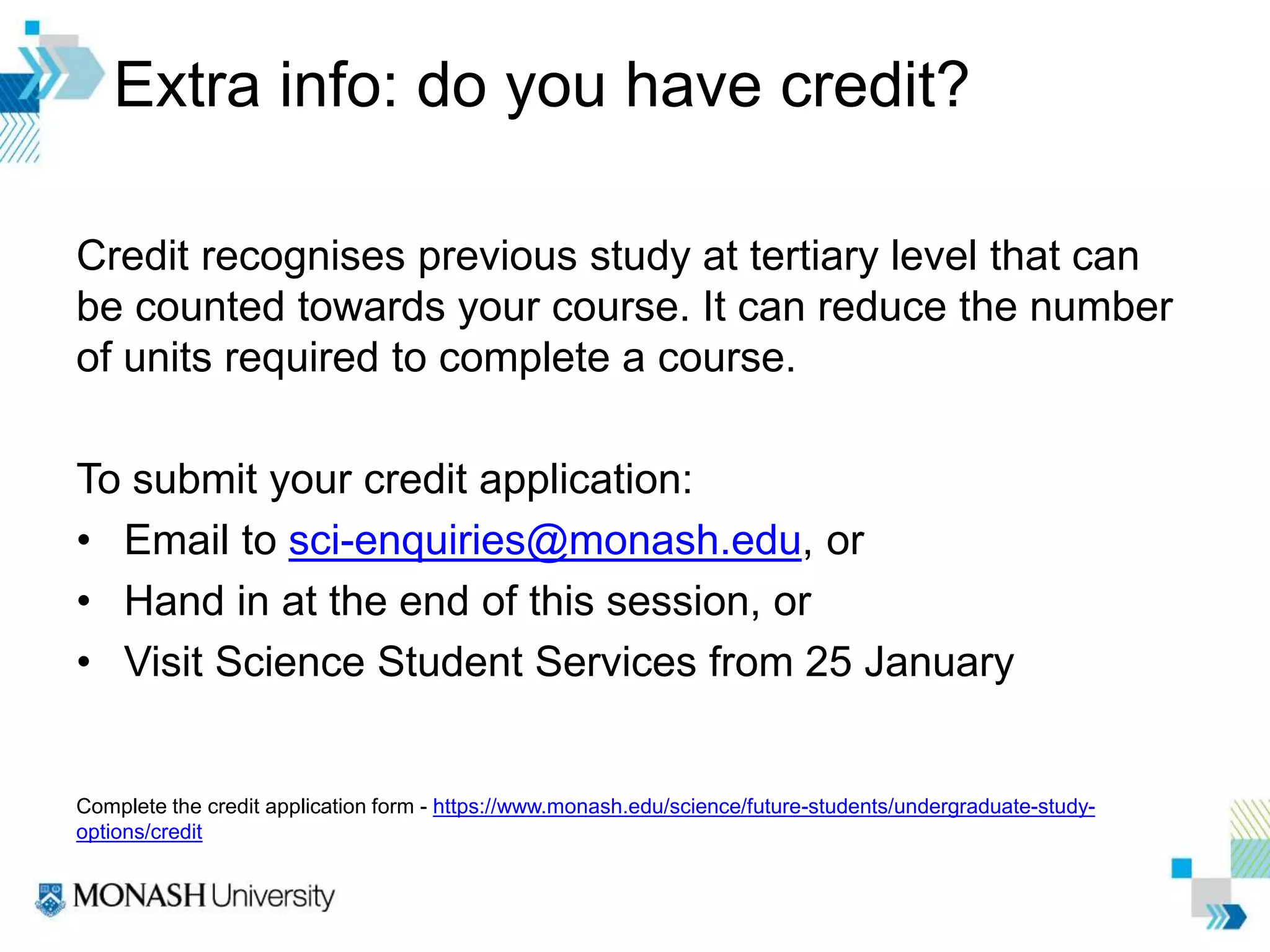 Extra info: do you have credit?
Credit recognises previous study at tertiary level that can
be counted towards your course. It can reduce the number
of units required to complete a course.
To submit your credit application:
• Email to sci-enquiries@monash.edu, or
• Hand in at the end of this session, or
• Visit Science Student Services from 25 January
Complete the credit application form - https://www.monash.edu/science/future-students/undergraduate-study-
options/credit
 