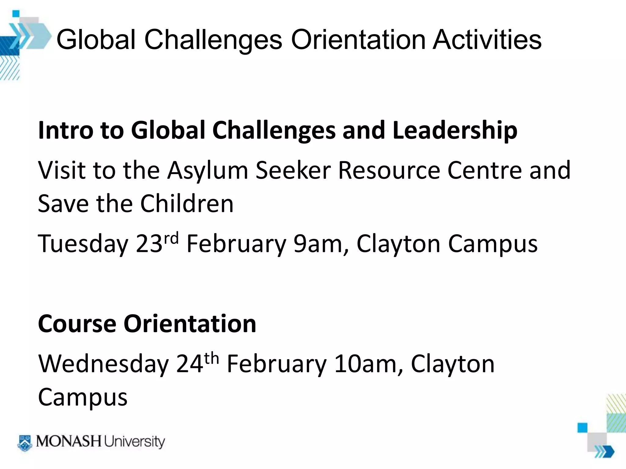 Global Challenges Orientation Activities
Intro to Global Challenges and Leadership
Visit to the Asylum Seeker Resource Centre and
Save the Children
Tuesday 23rd February 9am, Clayton Campus
Course Orientation
Wednesday 24th February 10am, Clayton
Campus
 