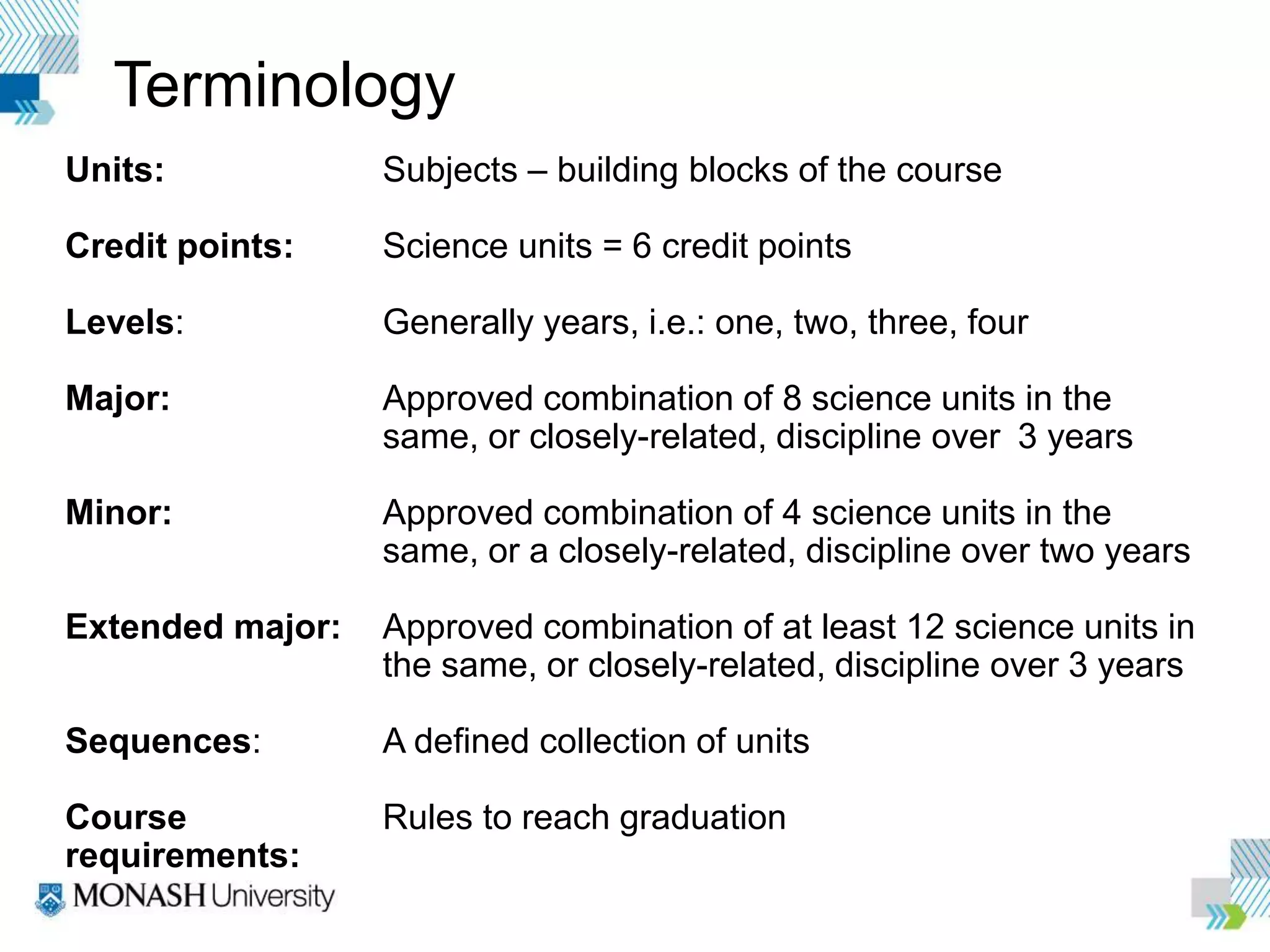 Terminology
Units: Subjects – building blocks of the course
Credit points: Science units = 6 credit points
Levels: Generally years, i.e.: one, two, three, four
Major: Approved combination of 8 science units in the
same, or closely-related, discipline over 3 years
Minor: Approved combination of 4 science units in the
same, or a closely-related, discipline over two years
Extended major: Approved combination of at least 12 science units in
the same, or closely-related, discipline over 3 years
Sequences: A defined collection of units
Course Rules to reach graduation
requirements:
 