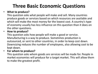 Three Basic Economic Questions
• What to produce?
This question asks what people will make and sell. Many countries
produce goods or services based on which resources are available and
which will make the most money for the lowest cost. A country's type
of economy usually has less influence on this question than it does on
the other questions.
• How to produce?
This question asks how people will make a good or service.
Manufacturing is a way to produce. Sometimes production is
outsourced, or sent to other countries, in order to keep cost down.
Downsizing reduces the number of employees, also allowing cost to be
kept down.
• For whom to produce?
This question asks whom goods are services will be made for. People in
market economies will produce for a target market. This will allow them
to make the greatest profit.
 