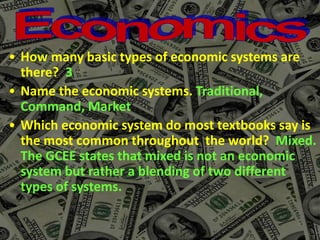 • How many basic types of economic systems are
there? 3
• Name the economic systems. Traditional,
Command, Market
• Which economic system do most textbooks say is
the most common throughout the world? Mixed.
The GCEE states that mixed is not an economic
system but rather a blending of two different
types of systems.
 