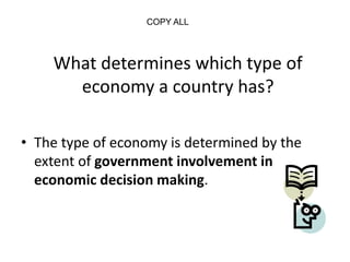 What determines which type of
economy a country has?
• The type of economy is determined by the
extent of government involvement in
economic decision making.
COPY ALL
 