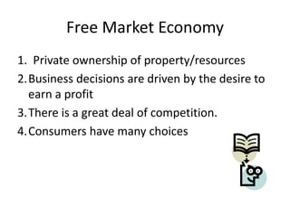 Free Market Economy
1. Private ownership of property/resources
2.Business decisions are driven by the desire to
earn a profit
3.There is a great deal of competition.
4.Consumers have many choices
 
