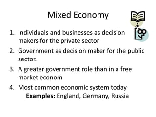 Mixed Economy
1. Individuals and businesses as decision
makers for the private sector
2. Government as decision maker for the public
sector.
3. A greater government role than in a free
market econom
4. Most common economic system today
Examples: England, Germany, Russia
 