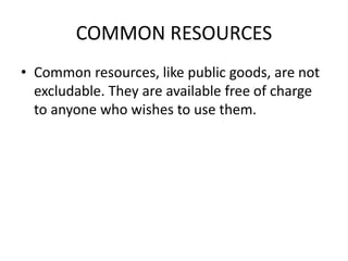 COMMON RESOURCES
• Common resources, like public goods, are not
excludable. They are available free of charge
to anyone who wishes to use them.
 