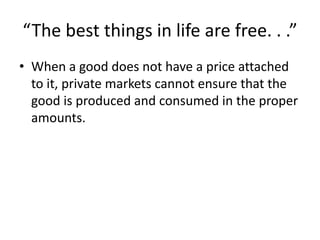 “The best things in life are free. . .”
• When a good does not have a price attached
to it, private markets cannot ensure that the
good is produced and consumed in the proper
amounts.
 