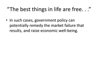 “The best things in life are free. . .”
• In such cases, government policy can
potentially remedy the market failure that
results, and raise economic well-being.
 