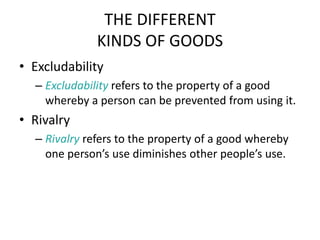 THE DIFFERENT
KINDS OF GOODS
• Excludability
– Excludability refers to the property of a good
whereby a person can be prevented from using it.
• Rivalry
– Rivalry refers to the property of a good whereby
one person’s use diminishes other people’s use.
 