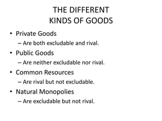 THE DIFFERENT
KINDS OF GOODS
• Private Goods
– Are both excludable and rival.
• Public Goods
– Are neither excludable nor rival.
• Common Resources
– Are rival but not excludable.
• Natural Monopolies
– Are excludable but not rival.
 