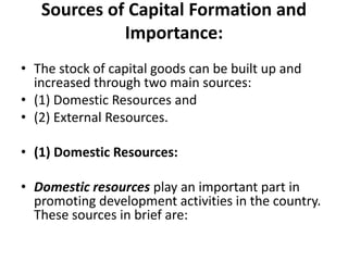 Sources of Capital Formation and
Importance:
• The stock of capital goods can be built up and
increased through two main sources:
• (1) Domestic Resources and
• (2) External Resources.
• (1) Domestic Resources:
• Domestic resources play an important part in
promoting development activities in the country.
These sources in brief are:
 