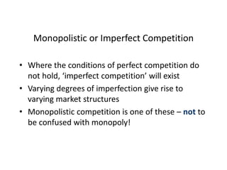 Monopolistic or Imperfect Competition
• Where the conditions of perfect competition do
not hold, ‘imperfect competition’ will exist
• Varying degrees of imperfection give rise to
varying market structures
• Monopolistic competition is one of these – not to
be confused with monopoly!
 