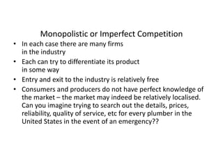 Monopolistic or Imperfect Competition
• In each case there are many firms
in the industry
• Each can try to differentiate its product
in some way
• Entry and exit to the industry is relatively free
• Consumers and producers do not have perfect knowledge of
the market – the market may indeed be relatively localised.
Can you imagine trying to search out the details, prices,
reliability, quality of service, etc for every plumber in the
United States in the event of an emergency??
 