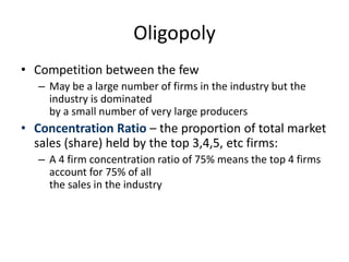 Oligopoly
• Competition between the few
– May be a large number of firms in the industry but the
industry is dominated
by a small number of very large producers
• Concentration Ratio – the proportion of total market
sales (share) held by the top 3,4,5, etc firms:
– A 4 firm concentration ratio of 75% means the top 4 firms
account for 75% of all
the sales in the industry
 