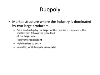 Duopoly
• Market structure where the industry is dominated
by two large producers
– Price leadership by the larger of the two firms may exist – the
smaller firm follows the price lead
of the larger one
– Highly interdependent
– High barriers to entry
– In reality, local duopolies may exist
 