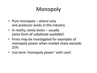 Monopoly
• Pure monopoly – where only
one producer exists in the industry
• In reality, rarely exists – usually
some form of substitute available!
• Firms may be investigated for examples of
monopoly power when market share exceeds
25%
• Use term ‘monopoly power’ with care!
 