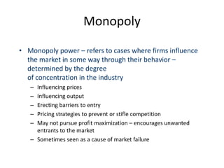 Monopoly
• Monopoly power – refers to cases where firms influence
the market in some way through their behavior –
determined by the degree
of concentration in the industry
– Influencing prices
– Influencing output
– Erecting barriers to entry
– Pricing strategies to prevent or stifle competition
– May not pursue profit maximization – encourages unwanted
entrants to the market
– Sometimes seen as a cause of market failure
 