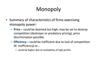 Monopoly
• Summary of characteristics of firms exercising
monopoly power:
– Price – could be deemed too high, may be set to destroy
competition (destroyer or predatory pricing), price
discrimination possible.
– Efficiency – could be inefficient due to lack of competition
(X- inefficiency) or…
• could be higher due to availability of high profits
 