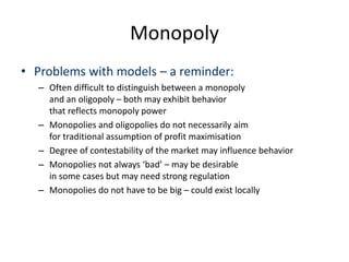 Monopoly
• Problems with models – a reminder:
– Often difficult to distinguish between a monopoly
and an oligopoly – both may exhibit behavior
that reflects monopoly power
– Monopolies and oligopolies do not necessarily aim
for traditional assumption of profit maximisation
– Degree of contestability of the market may influence behavior
– Monopolies not always ‘bad’ – may be desirable
in some cases but may need strong regulation
– Monopolies do not have to be big – could exist locally
 