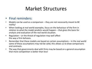 Market Structures
• Final reminders:
• Models can be used as a comparison – they are not necessarily meant to BE
reality!
• When looking at real world examples, focus on the behaviour of the firm in
relation to what the model predicts would happen – that gives the basis for
analysis and evaluation of the real world situation.
• Regulation – or the threat of regulation may well affect
the way a firm behaves.
• Remember that these models are based on certain assumptions – in the real world
some of these assumptions may not be valid, this allows us to draw comparisons
and contrasts.
• The way that governments deal with firms may be based on a general assumption
that more competition is better than less!
 