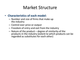 Market Structure
• Characteristics of each model:
– Number and size of firms that make up
the industry
– Control over price or output
– Freedom of entry and exit from the industry
– Nature of the product – degree of similarity of the
products in the industry (extent to which products can be
regarded as substitutes for each other)
 