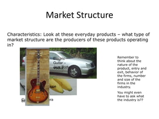 Market Structure
Characteristics: Look at these everyday products – what type of
market structure are the producers of these products operating
in?
Remember to
think about the
nature of the
product, entry and
exit, behavior of
the firms, number
and size of the
firms in the
industry.
You might even
have to ask what
the industry is??Canon SLR CameraBananas
Mercedes CLK Coupe
Vodka
Electric
Guitar –
Jazz Body
 