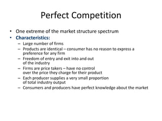 Perfect Competition
• One extreme of the market structure spectrum
• Characteristics:
– Large number of firms
– Products are identical – consumer has no reason to express a
preference for any firm
– Freedom of entry and exit into and out
of the industry
– Firms are price takers – have no control
over the price they charge for their product
– Each producer supplies a very small proportion
of total industry output
– Consumers and producers have perfect knowledge about the market
 