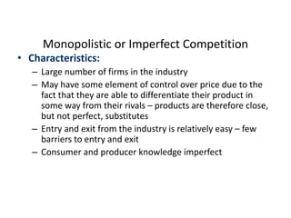 Monopolistic or Imperfect Competition
• Characteristics:
– Large number of firms in the industry
– May have some element of control over price due to the
fact that they are able to differentiate their product in
some way from their rivals – products are therefore close,
but not perfect, substitutes
– Entry and exit from the industry is relatively easy – few
barriers to entry and exit
– Consumer and producer knowledge imperfect
 