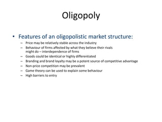 Oligopoly
• Features of an oligopolistic market structure:
– Price may be relatively stable across the industry
– Behaviour of firms affected by what they believe their rivals
might do – interdependence of firms
– Goods could be identical or highly differentiated
– Branding and brand loyalty may be a potent source of competitive advantage
– Non-price competition may be prevalent
– Game theory can be used to explain some behaviour
– High barriers to entry
 