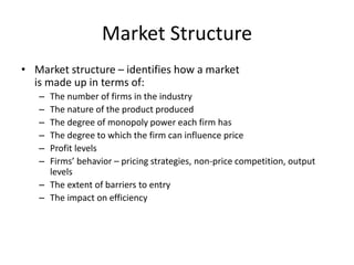 Market Structure
• Market structure – identifies how a market
is made up in terms of:
– The number of firms in the industry
– The nature of the product produced
– The degree of monopoly power each firm has
– The degree to which the firm can influence price
– Profit levels
– Firms’ behavior – pricing strategies, non-price competition, output
levels
– The extent of barriers to entry
– The impact on efficiency
 