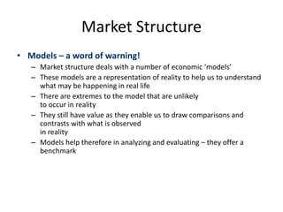 Market Structure
• Models – a word of warning!
– Market structure deals with a number of economic ‘models’
– These models are a representation of reality to help us to understand
what may be happening in real life
– There are extremes to the model that are unlikely
to occur in reality
– They still have value as they enable us to draw comparisons and
contrasts with what is observed
in reality
– Models help therefore in analyzing and evaluating – they offer a
benchmark
 