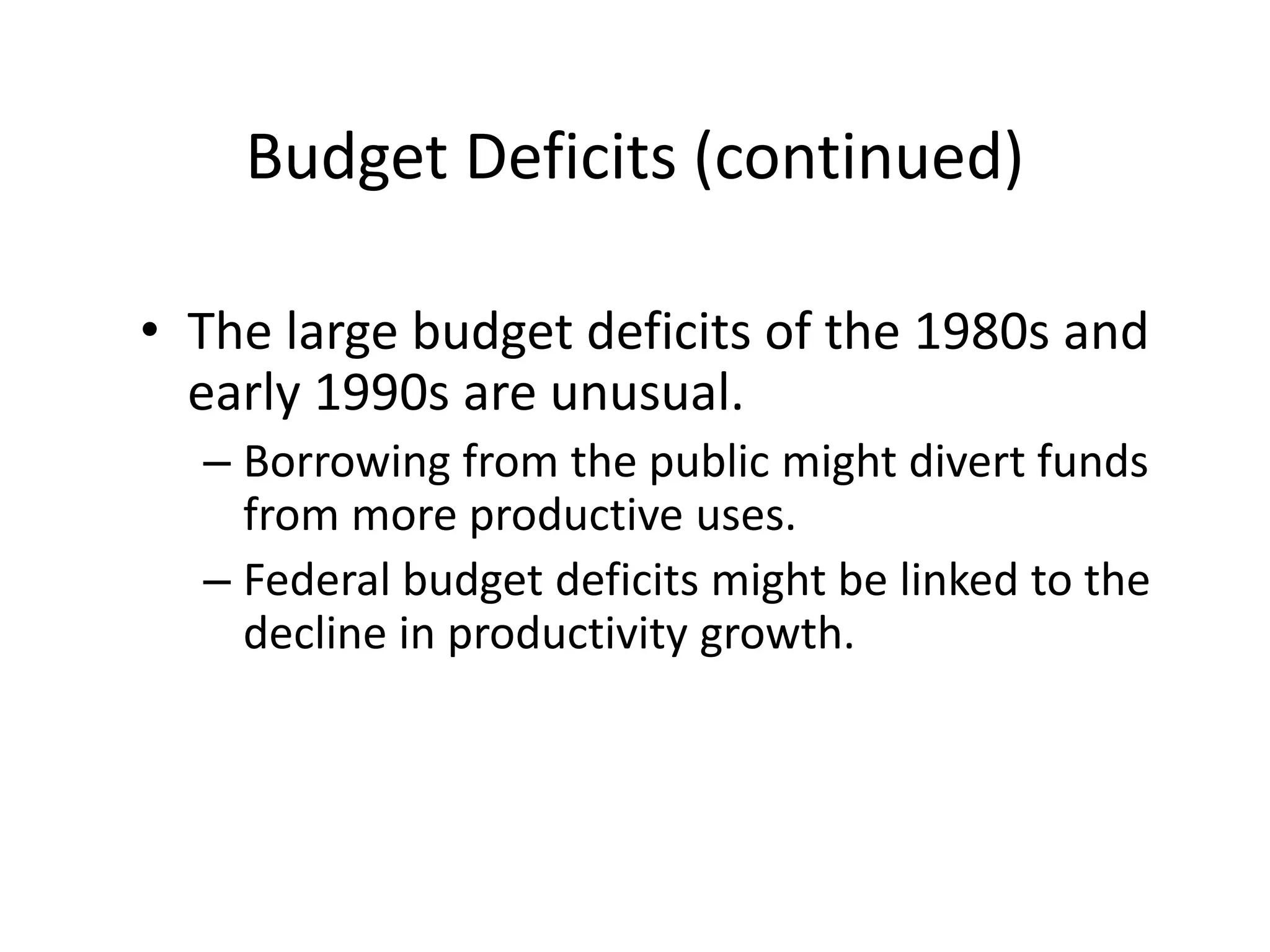 Budget Deficits (continued)
• The large budget deficits of the 1980s and
early 1990s are unusual.
– Borrowing from the public might divert funds
from more productive uses.
– Federal budget deficits might be linked to the
decline in productivity growth.
 
