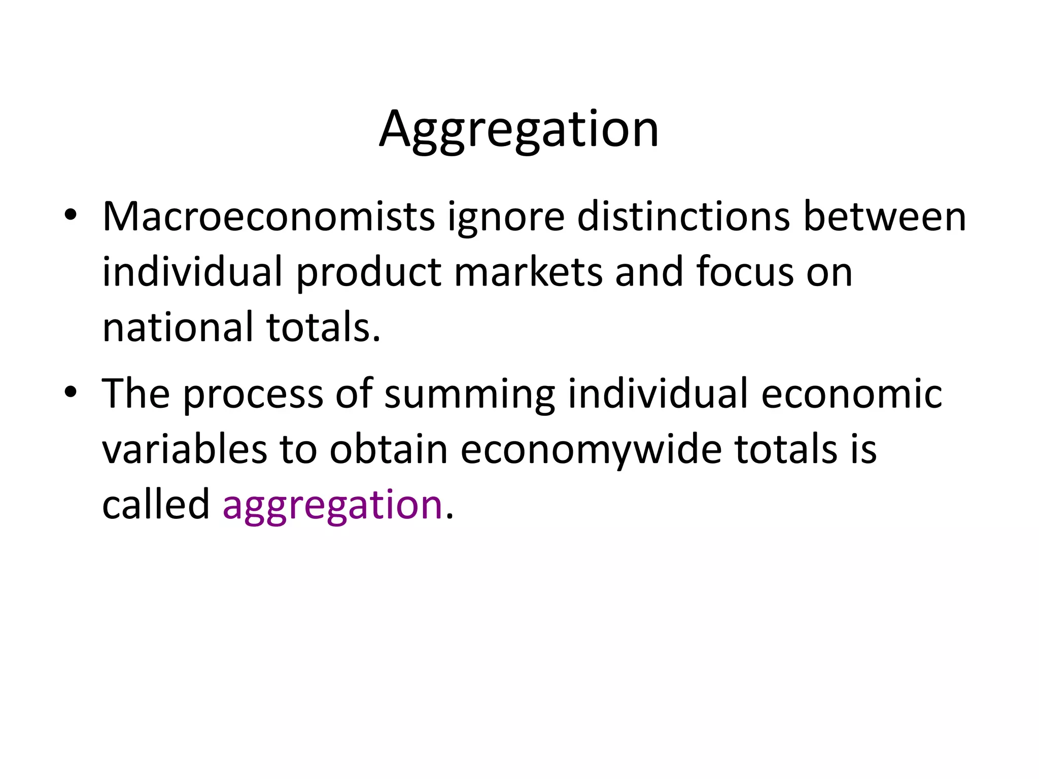 Aggregation
• Macroeconomists ignore distinctions between
individual product markets and focus on
national totals.
• The process of summing individual economic
variables to obtain economywide totals is
called aggregation.
 