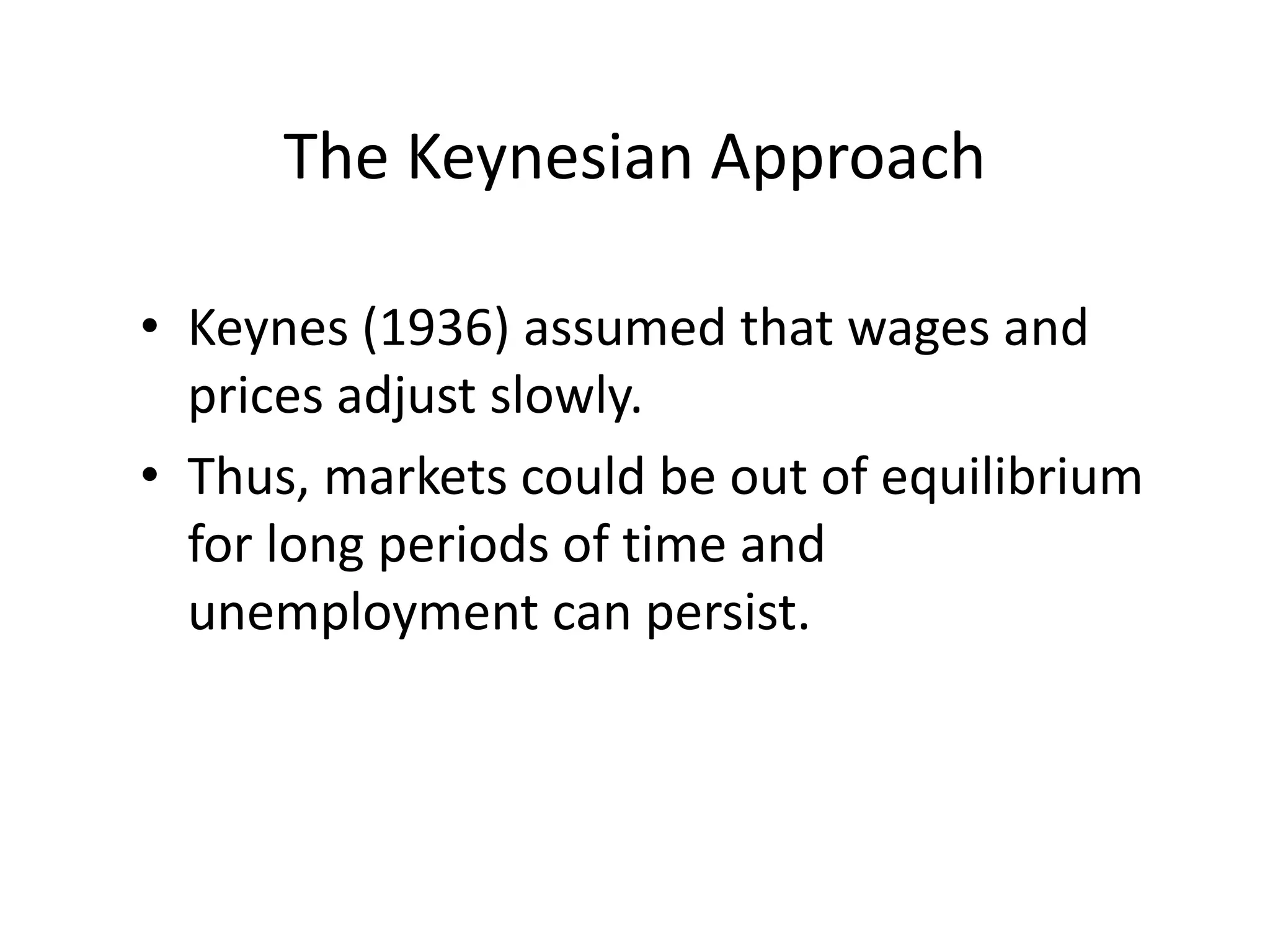 The Keynesian Approach
• Keynes (1936) assumed that wages and
prices adjust slowly.
• Thus, markets could be out of equilibrium
for long periods of time and
unemployment can persist.
 