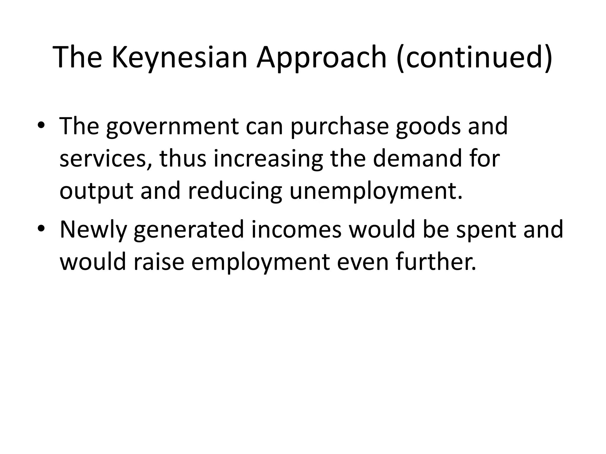 The Keynesian Approach (continued)
• The government can purchase goods and
services, thus increasing the demand for
output and reducing unemployment.
• Newly generated incomes would be spent and
would raise employment even further.
 