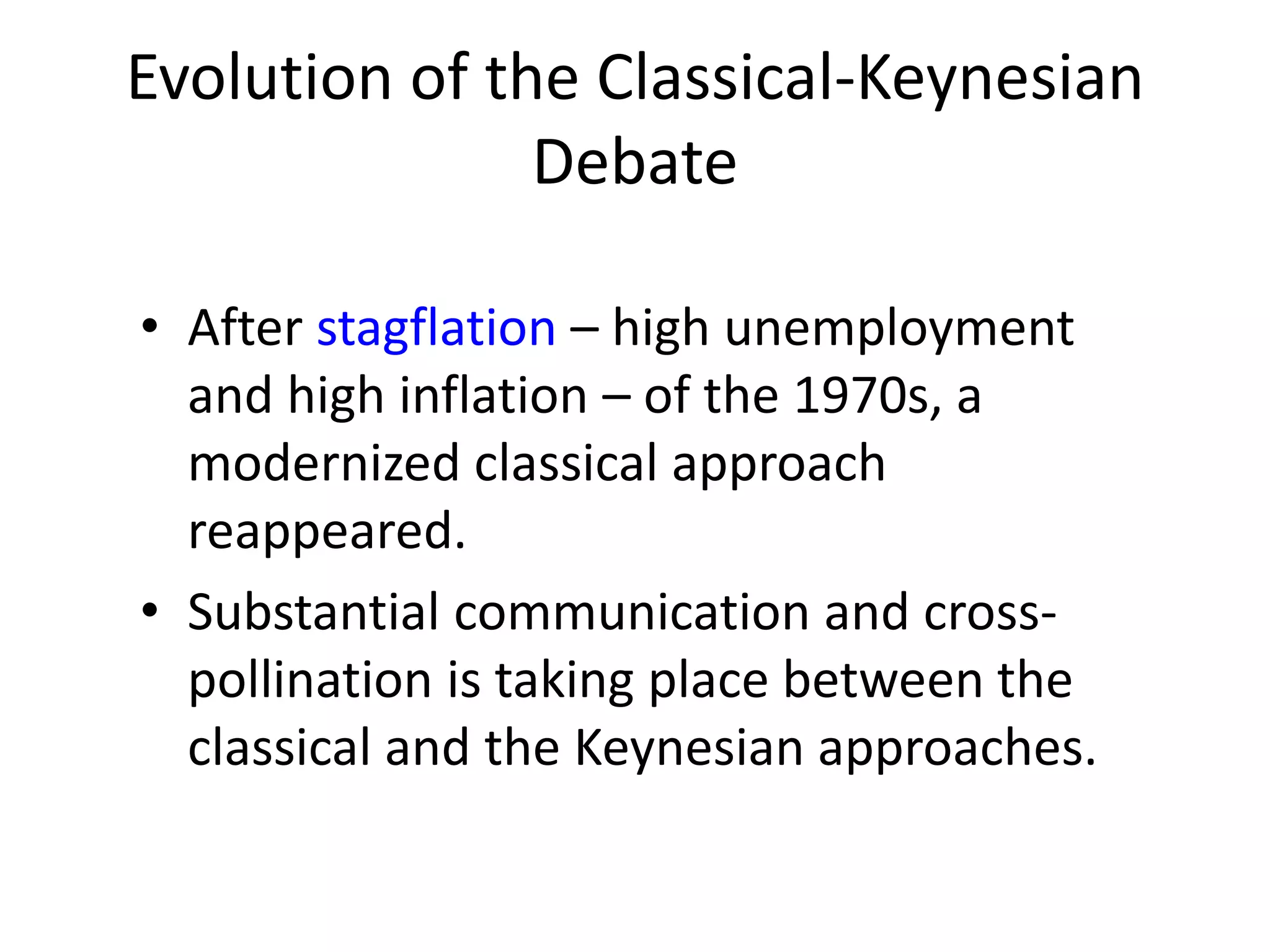 Evolution of the Classical-Keynesian
Debate
• After stagflation – high unemployment
and high inflation – of the 1970s, a
modernized classical approach
reappeared.
• Substantial communication and cross-
pollination is taking place between the
classical and the Keynesian approaches.
 