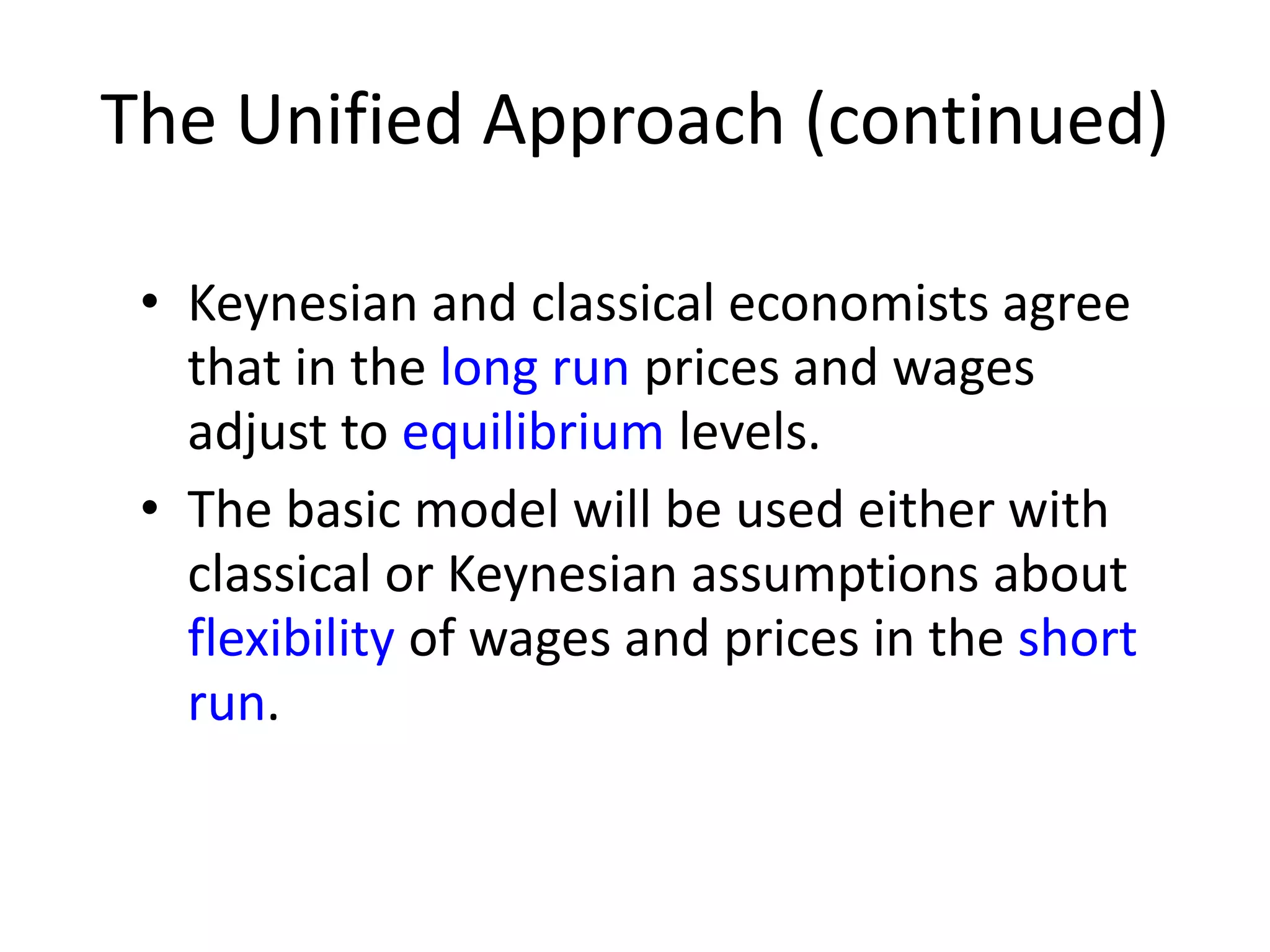 The Unified Approach (continued)
• Keynesian and classical economists agree
that in the long run prices and wages
adjust to equilibrium levels.
• The basic model will be used either with
classical or Keynesian assumptions about
flexibility of wages and prices in the short
run.
 
