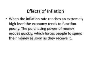 Effects of Inflation
• When the inflation rate reaches an extremely
high level the economy tends to function
poorly. The purchasing power of money
erodes quickly, which forces people to spend
their money as soon as they receive it.
 