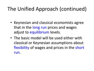 The Unified Approach (continued)
• Keynesian and classical economists agree
that in the long run prices and wages
adjust to equilibrium levels.
• The basic model will be used either with
classical or Keynesian assumptions about
flexibility of wages and prices in the short
run.
 