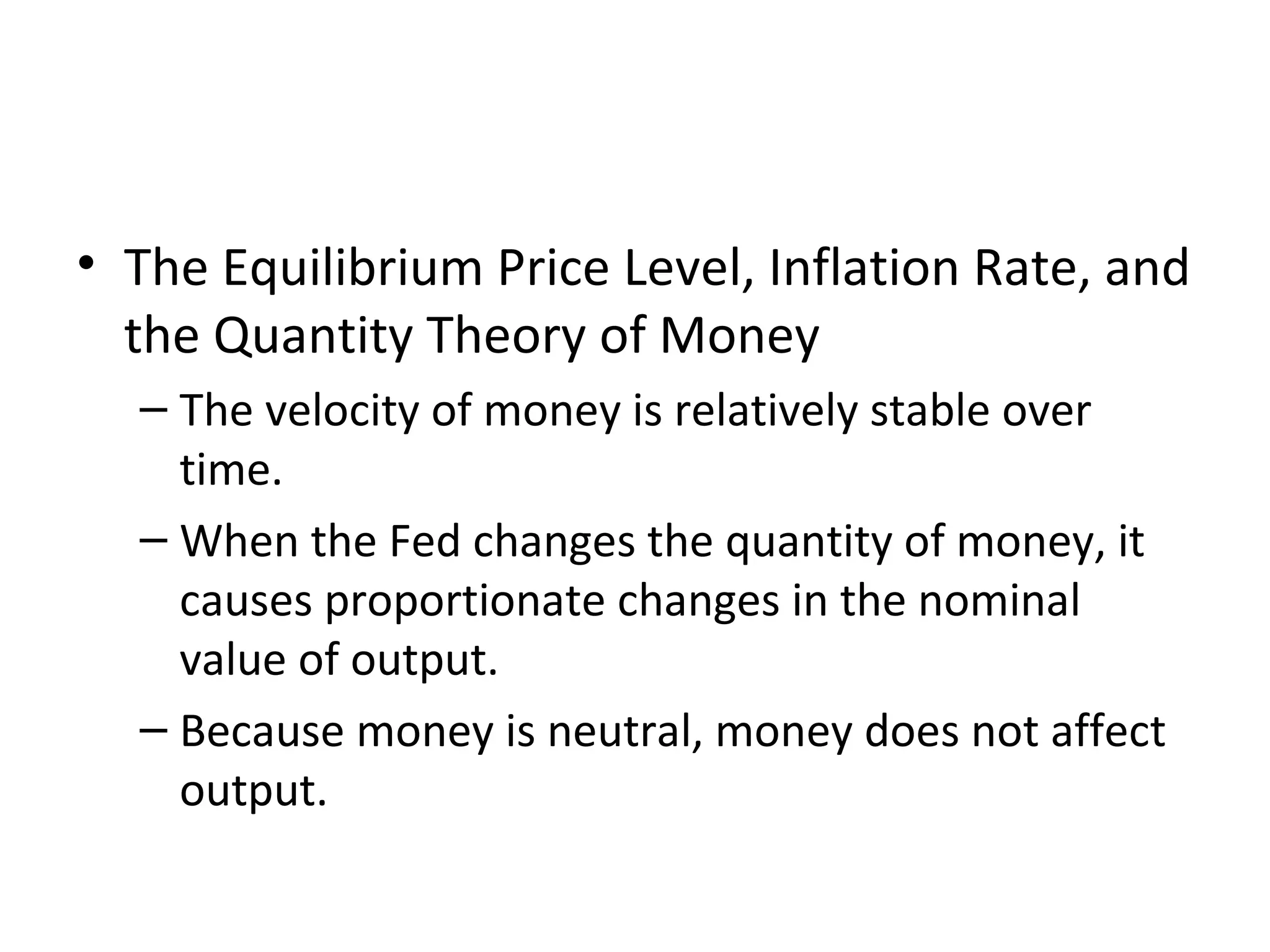 Velocity and the Quantity Equation
• The Equilibrium Price Level, Inflation Rate, and
the Quantity Theory of Money
– The velocity of money is relatively stable over
time.
– When the Fed changes the quantity of money, it
causes proportionate changes in the nominal
value of output.
– Because money is neutral, money does not affect
output.
 