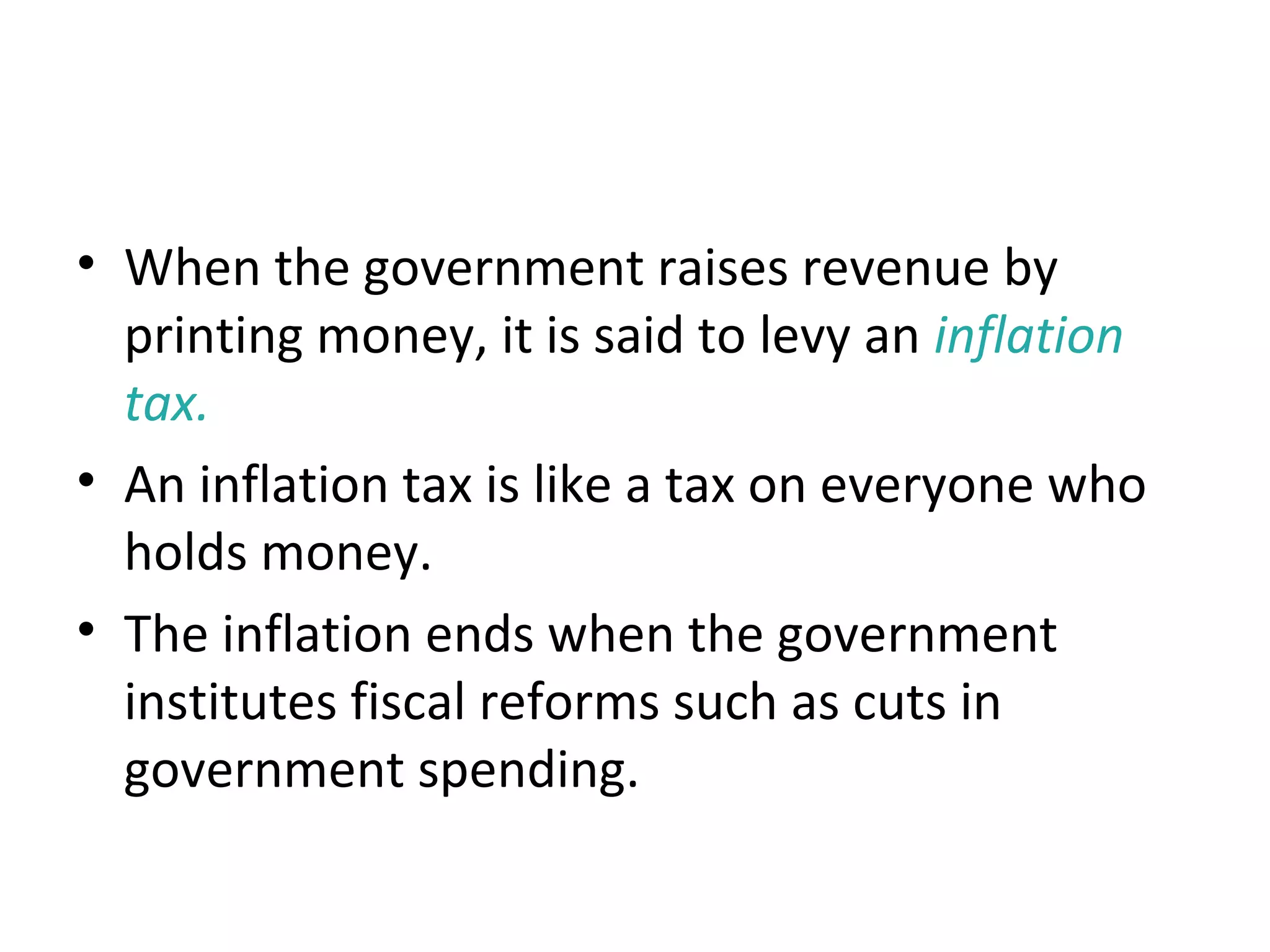 The Inflation Tax
• When the government raises revenue by
printing money, it is said to levy an inflation
tax.
• An inflation tax is like a tax on everyone who
holds money.
• The inflation ends when the government
institutes fiscal reforms such as cuts in
government spending.
 