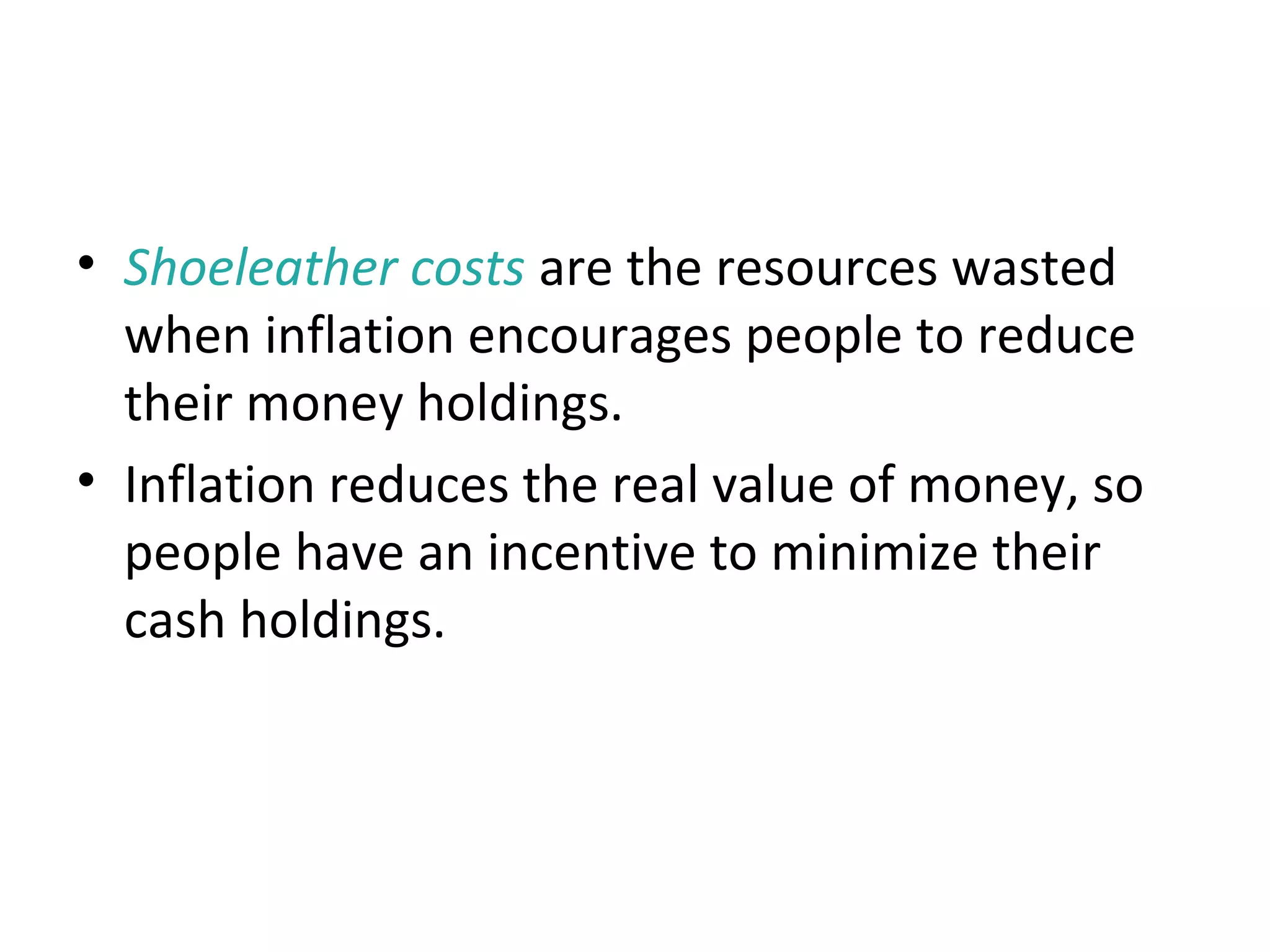 Shoeleather Costs
• Shoeleather costs are the resources wasted
when inflation encourages people to reduce
their money holdings.
• Inflation reduces the real value of money, so
people have an incentive to minimize their
cash holdings.
 