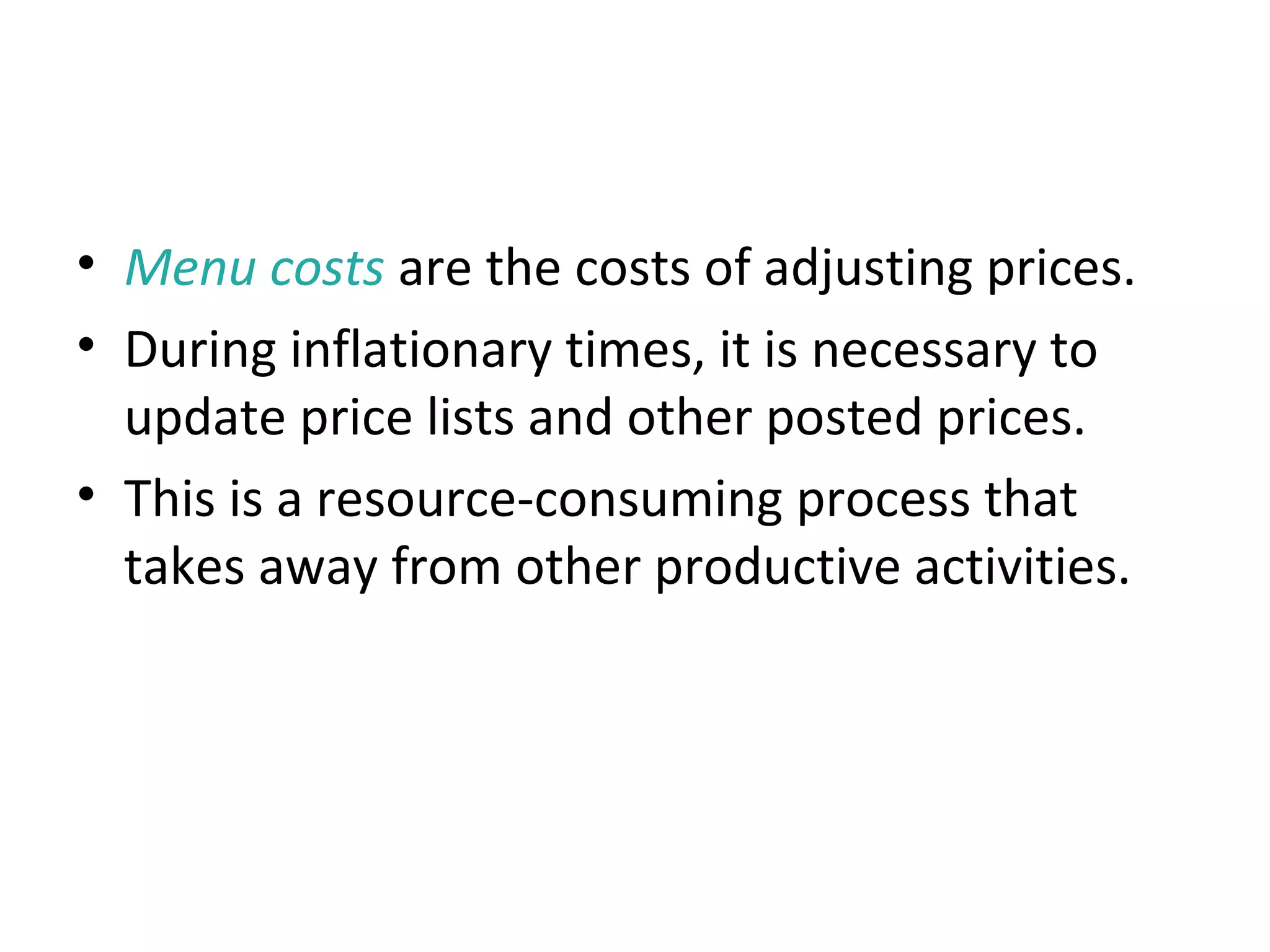 Menu Costs
• Menu costs are the costs of adjusting prices.
• During inflationary times, it is necessary to
update price lists and other posted prices.
• This is a resource-consuming process that
takes away from other productive activities.
 