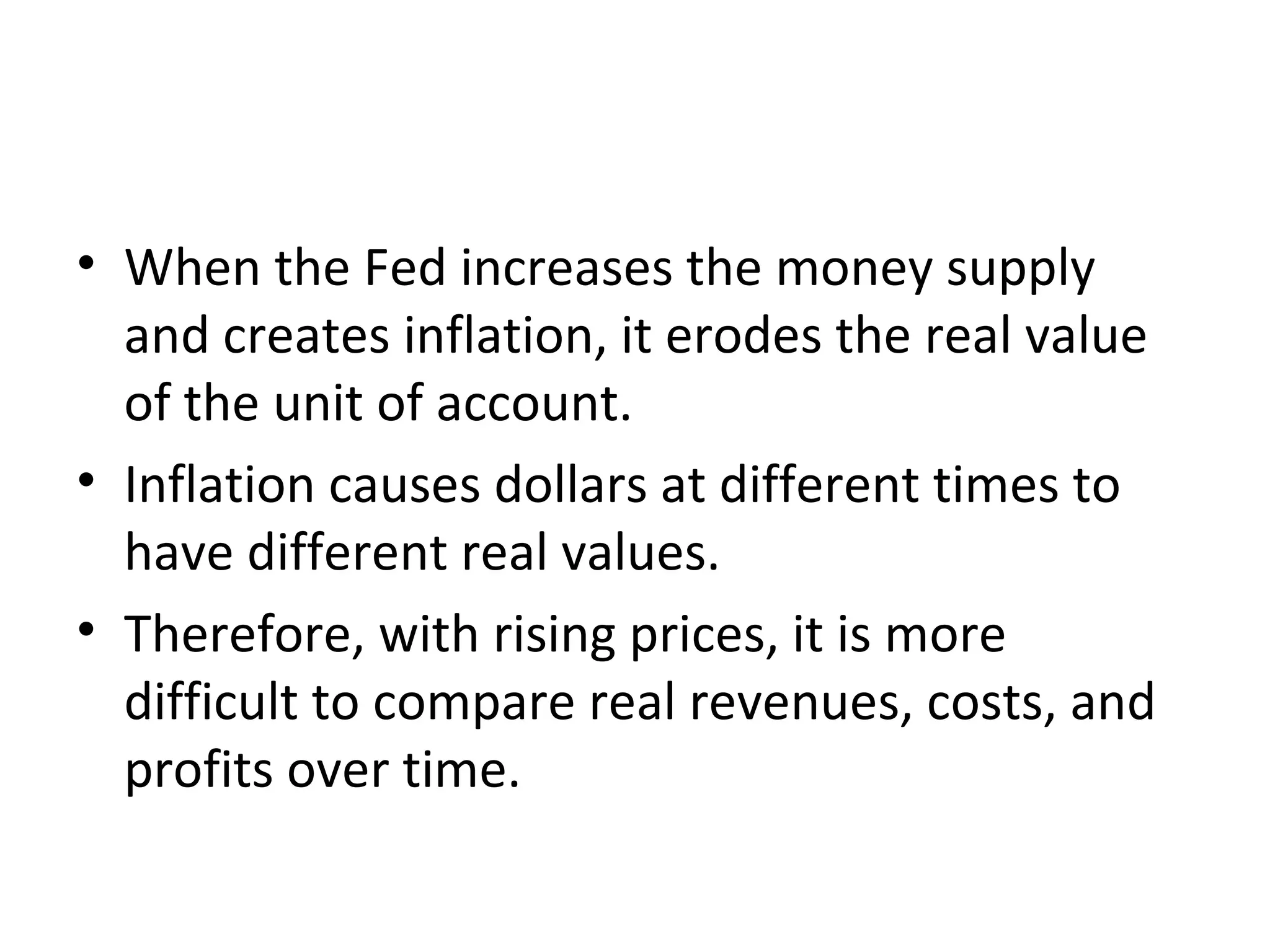 Confusion and Inconvenience
• When the Fed increases the money supply
and creates inflation, it erodes the real value
of the unit of account.
• Inflation causes dollars at different times to
have different real values.
• Therefore, with rising prices, it is more
difficult to compare real revenues, costs, and
profits over time.
 