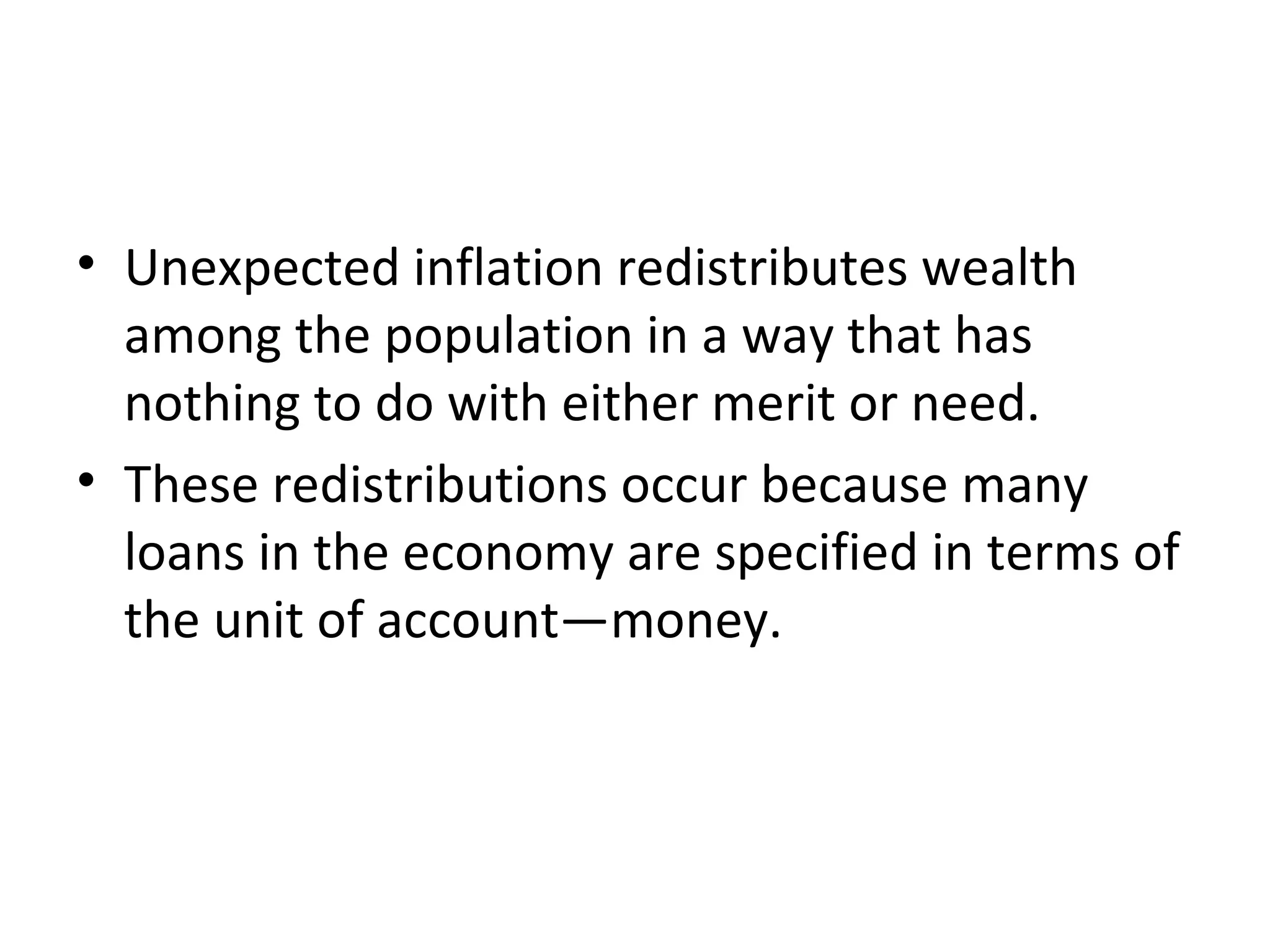 A Special Cost of Unexpected Inflation: Arbitrary
Redistribution of Wealth
• Unexpected inflation redistributes wealth
among the population in a way that has
nothing to do with either merit or need.
• These redistributions occur because many
loans in the economy are specified in terms of
the unit of account—money.
 