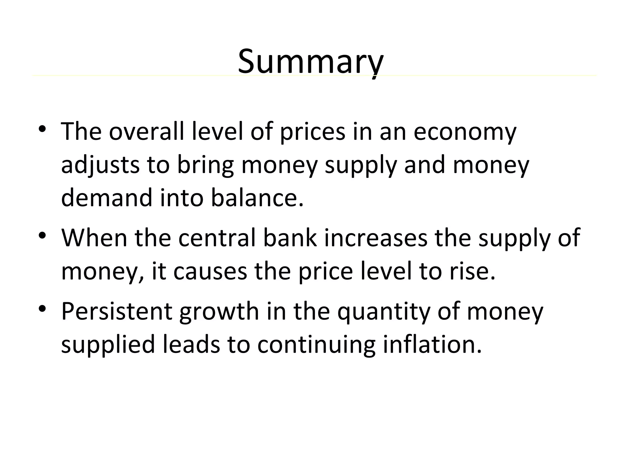 Summary
• The overall level of prices in an economy
adjusts to bring money supply and money
demand into balance.
• When the central bank increases the supply of
money, it causes the price level to rise.
• Persistent growth in the quantity of money
supplied leads to continuing inflation.
 