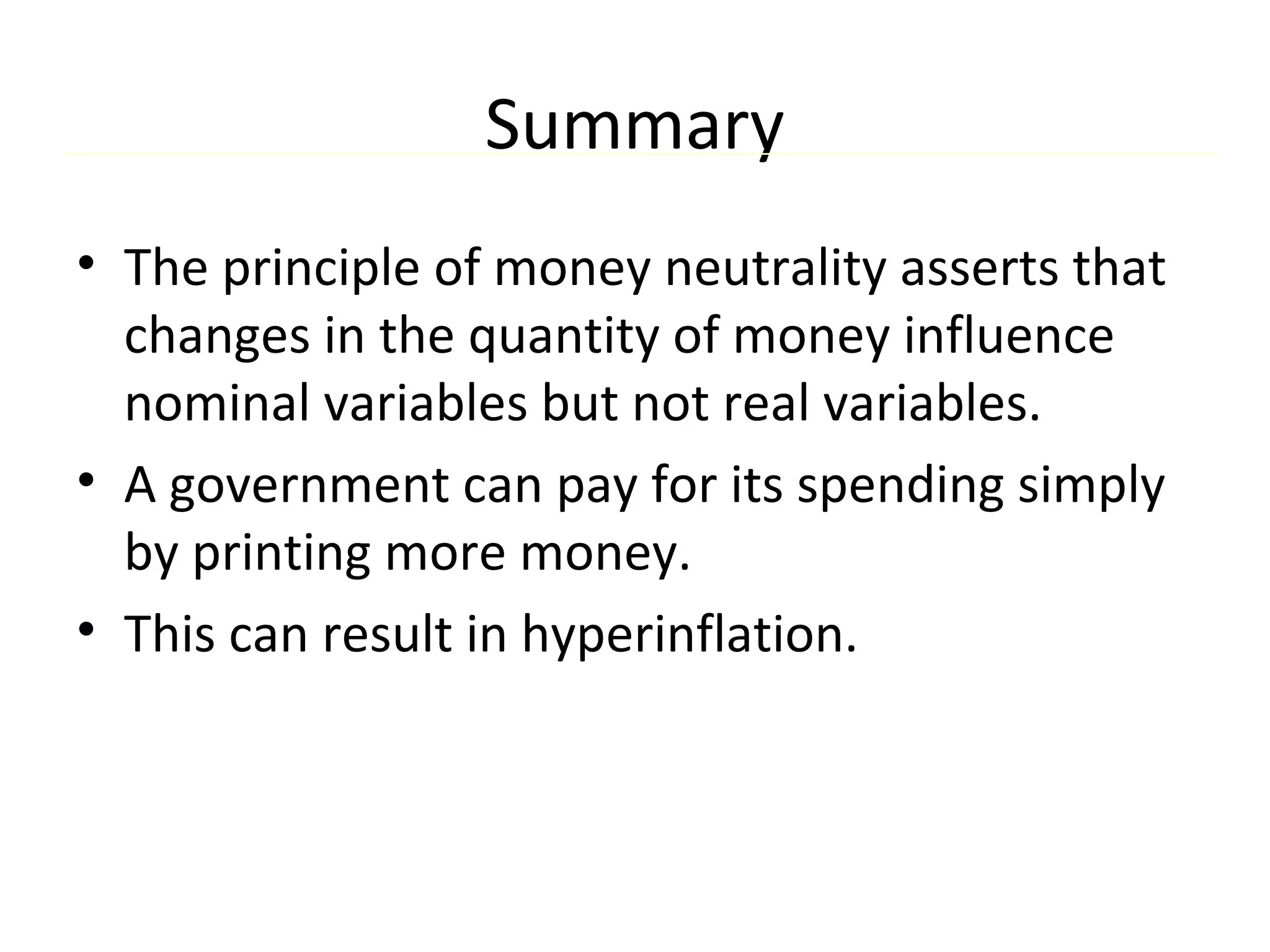 Summary
• The principle of money neutrality asserts that
changes in the quantity of money influence
nominal variables but not real variables.
• A government can pay for its spending simply
by printing more money.
• This can result in hyperinflation.
 