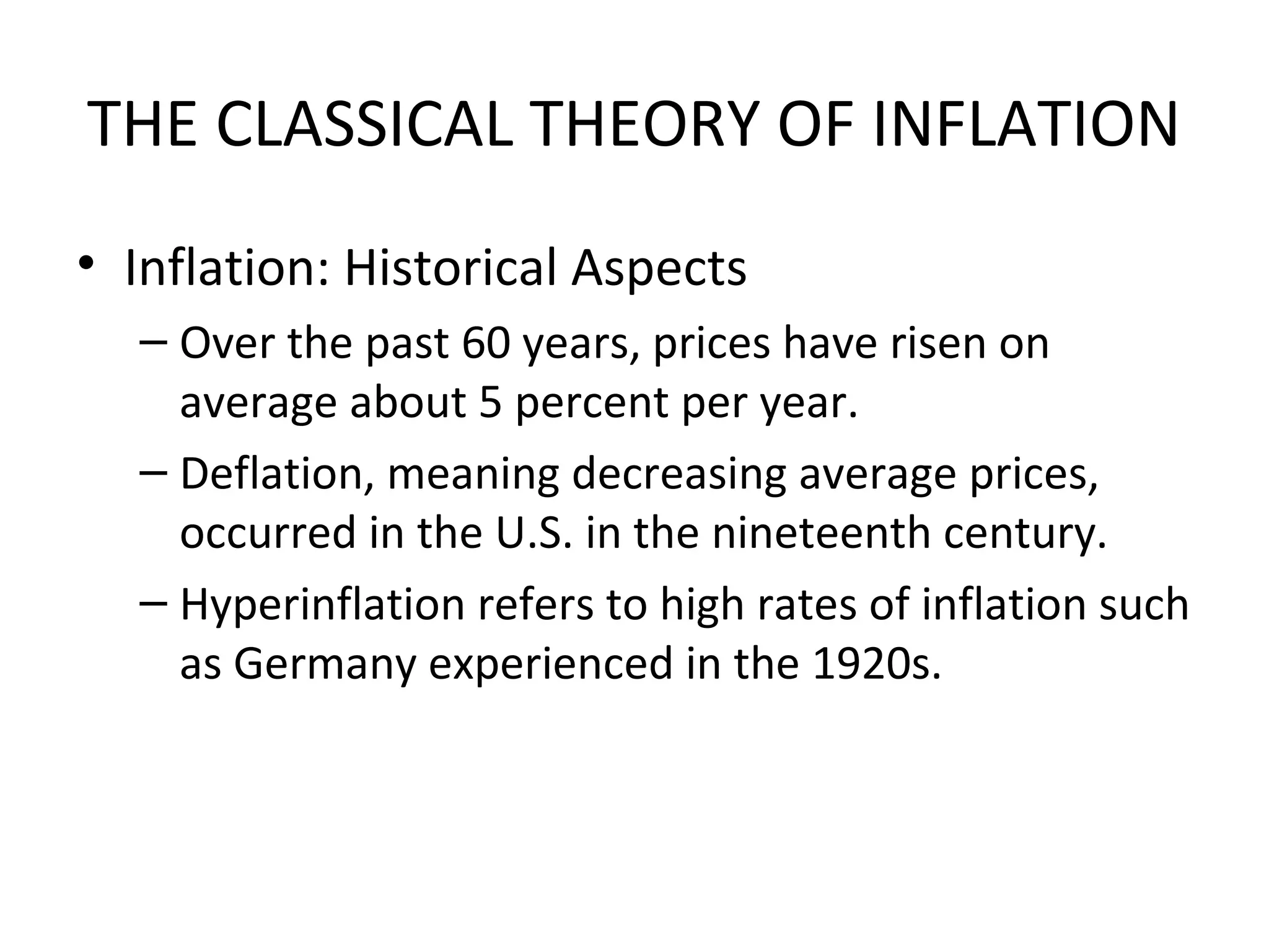 THE CLASSICAL THEORY OF INFLATION
• Inflation: Historical Aspects
– Over the past 60 years, prices have risen on
average about 5 percent per year.
– Deflation, meaning decreasing average prices,
occurred in the U.S. in the nineteenth century.
– Hyperinflation refers to high rates of inflation such
as Germany experienced in the 1920s.
 