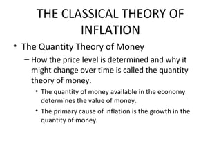 THE CLASSICAL THEORY OF
INFLATION
• The Quantity Theory of Money
– How the price level is determined and why it
might change over time is called the quantity
theory of money.
• The quantity of money available in the economy
determines the value of money.
• The primary cause of inflation is the growth in the
quantity of money.
 