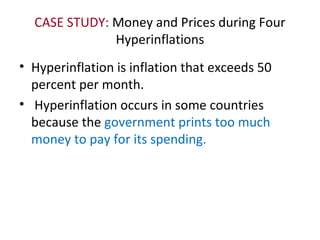 CASE STUDY: Money and Prices during Four
Hyperinflations
• Hyperinflation is inflation that exceeds 50
percent per month.
• Hyperinflation occurs in some countries
because the government prints too much
money to pay for its spending.
 